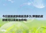 今日更新皮膚癌能活多久(早期的皮膚癌可以完全治愈嗎)