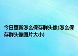 今日更新怎么保存群頭像(怎么保存群頭像圖片大小)