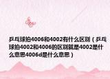 乒乓球拍4006和4002有什么區(qū)別（乒乓球拍4002和4006的區(qū)別就是4002是什么意思4006d是什么意思）