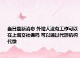 當(dāng)日最新消息 外地人沒(méi)有工作可以在上海交社保嗎 可以通過(guò)代理機(jī)構(gòu)代繳