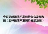 今日更新微信不發(fā)照片怎么發(fā)朋友圈（怎樣微信不發(fā)照片發(fā)朋友圈）