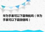 華為手表可以下載導(dǎo)航嗎（華為手表可以下載微信嗎）