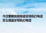 今日更新如何用藍牙耳機打電話 怎么用藍牙耳機打電話