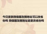 今日更新微信朋友圈地址可以改省份嗎 微信朋友圈地址能更改省份嗎