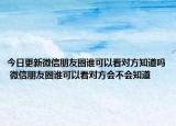 今日更新微信朋友圈誰可以看對方知道嗎 微信朋友圈誰可以看對方會不會知道