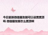 今日更新微信朋友圈可以設(shè)置置頂嗎 微信朋友圈怎么置頂啊