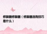 修腳器修腳器（修腳器選購(gòu)技巧是什么）