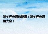 端午經(jīng)典短信祝福（端午經(jīng)典短信大全）