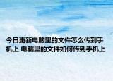 今日更新電腦里的文件怎么傳到手機上 電腦里的文件如何傳到手機上