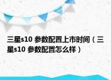 三星s10 參數(shù)配置上市時(shí)間（三星s10 參數(shù)配置怎么樣）