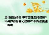 當日最新消息 中年男性堅持晨跑3年身體有何變化晨跑VS夜跑誰更勝一籌呢