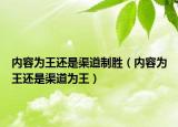 內(nèi)容為王還是渠道制勝（內(nèi)容為王還是渠道為王）