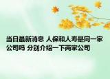 當日最新消息 人保和人壽是同一家公司嗎 分別介紹一下兩家公司