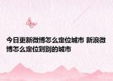 今日更新微博怎么定位城市 新浪微博怎么定位到別的城市