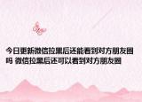 今日更新微信拉黑后還能看到對方朋友圈嗎 微信拉黑后還可以看到對方朋友圈