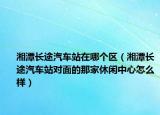 湘潭長(zhǎng)途汽車(chē)站在哪個(gè)區(qū)（湘潭長(zhǎng)途汽車(chē)站對(duì)面的那家休閑中心怎么樣）