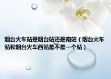 煙臺(tái)火車(chē)站是煙臺(tái)站還是南站（煙臺(tái)火車(chē)站和煙臺(tái)火車(chē)西站是不是一個(gè)站）