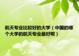 航天專業(yè)比較好的大學(xué)（中國(guó)的哪個(gè)大學(xué)的航天專業(yè)最好呢）