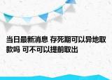 當(dāng)日最新消息 存死期可以異地取款嗎 可不可以提前取出