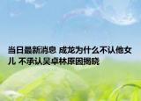 當(dāng)日最新消息 成龍為什么不認(rèn)他女兒 不承認(rèn)吳卓林原因揭曉