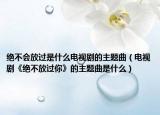 絕不會放過是什么電視劇的主題曲（電視劇《絕不放過你》的主題曲是什么）