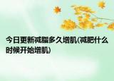 今日更新減脂多久增肌(減肥什么時(shí)候開始增肌)