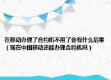 在移動辦理了合約機不用了會有什么后果（現(xiàn)在中國移動還能辦理合約機嗎）