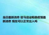 當(dāng)日最新消息 駐馬店泌陽縣疫情最新消息 現(xiàn)在可以正常出入嗎