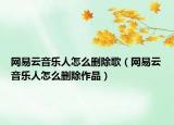 網(wǎng)易云音樂人怎么刪除歌（網(wǎng)易云音樂人怎么刪除作品）