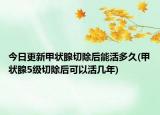 今日更新甲狀腺切除后能活多久(甲狀腺5級(jí)切除后可以活幾年)