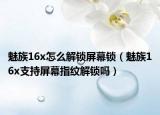 魅族16x怎么解鎖屏幕鎖（魅族16x支持屏幕指紋解鎖嗎）