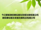 今日更新微信星標朋友發(fā)朋友圈有提示嗎 微信星標朋友發(fā)朋友圈有沒有提示嗎
