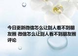 今日更新微信怎么讓別人看不到朋友圈 微信怎么讓別人看不到朋友圈評論