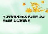 今日更新圖片怎么發(fā)朋友圈里 朋友圈的圖片怎么發(fā)朋友圈