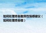 如何處理青春期異性情感建議（如何處理青春痘）