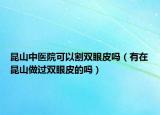 昆山中醫(yī)院可以割雙眼皮嗎（有在昆山做過雙眼皮的嗎）