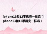 iphone13和12手機(jī)殼一樣嗎（iphone13和12手機(jī)殼一樣嗎）