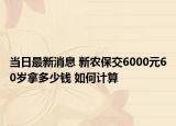 當(dāng)日最新消息 新農(nóng)保交6000元60歲拿多少錢 如何計算