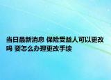 當日最新消息 保險受益人可以更改嗎 要怎么辦理更改手續(xù)