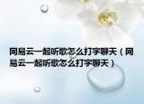 網(wǎng)易云一起聽歌怎么打字聊天（網(wǎng)易云一起聽歌怎么打字聊天）