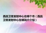 西昌衛(wèi)星發(fā)射中心在哪個市（西昌衛(wèi)星發(fā)射中心在哪簡介介紹）