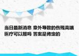 當(dāng)日最新消息 意外導(dǎo)致的傷殘高端醫(yī)療可以報嗎 答案是肯定的