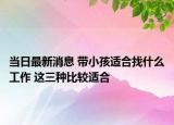 當(dāng)日最新消息 帶小孩適合找什么工作 這三種比較適合