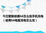 今日更新哈佛h6怎么給手機(jī)充電（哈弗h6電瓶充電怎么充）