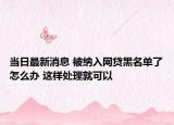 當(dāng)日最新消息 被納入網(wǎng)貸黑名單了怎么辦 這樣處理就可以