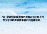 今日更新如何知道微信誰看過我的朋友圈 怎么可以知道微信誰看過我的朋友圈