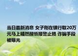 當(dāng)日最新消息 女子剛在銀行取20萬元馬上幡然醒悟報(bào)警止損 詐騙手段被曝光
