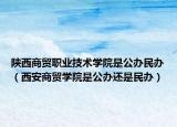 陜西商貿職業(yè)技術學院是公辦民辦（西安商貿學院是公辦還是民辦）