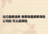 當(dāng)日最新消息 惠蓉保是哪家保險(xiǎn)公司的 怎么報(bào)保險(xiǎn)