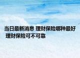 當(dāng)日最新消息 理財(cái)保險(xiǎn)哪種最好 理財(cái)保險(xiǎn)可不可靠